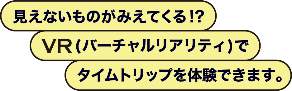 見えないものがみえてくる！？ VR（バーチャルリアリティ）でタイムトリップを体験できます。